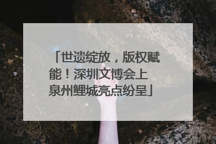 世遗绽放，版权赋能！深圳文博会上 泉州鲤城亮点纷呈