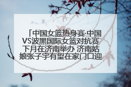 中国女篮热身赛·中国VS波黑国际女篮对抗赛下月在济南举办 济南姑娘张子宇有望在家门口迎来国家队首秀