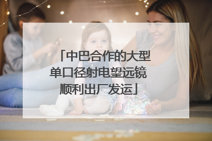 中巴合作的大型单口径射电望远镜顺利出厂发运