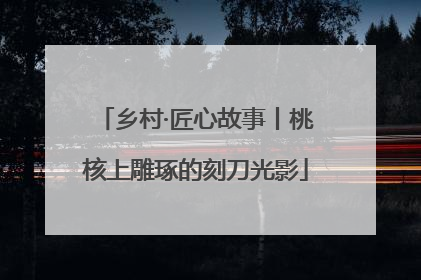 乡村·匠心故事丨桃核上雕琢的刻刀光影