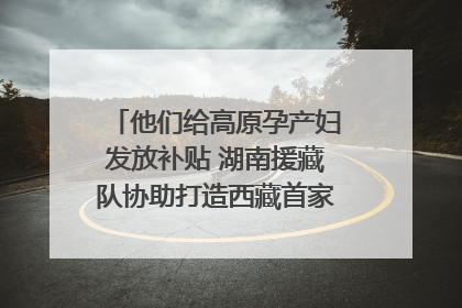 他们给高原孕产妇发放补贴 湖南援藏队协助打造西藏首家高原产儿协同中心