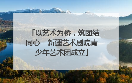 以艺术为桥，筑团结同心—新疆艺术剧院青少年艺术团成立