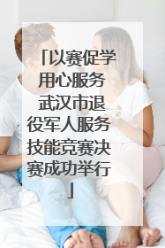 以赛促学 用心服务 武汉市退役军人服务技能竞赛决赛成功举行