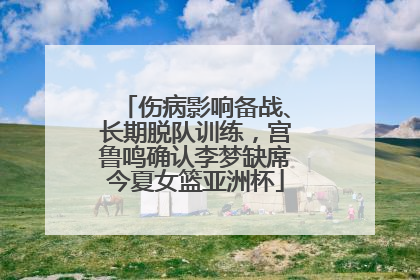 伤病影响备战、长期脱队训练，宫鲁鸣确认李梦缺席今夏女篮亚洲杯