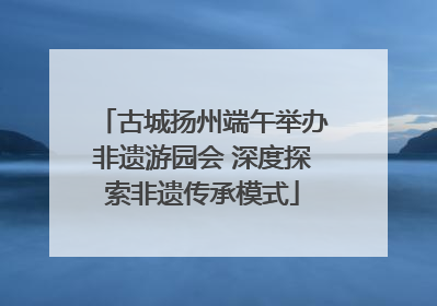 古城扬州端午举办非遗游园会 深度探索非遗传承模式