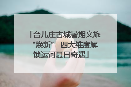 台儿庄古城暑期文旅“焕新” 四大维度解锁运河夏日奇遇
