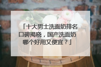 十大男士洗面奶排名口碑揭晓，国产洗面奶哪个好用又便宜？