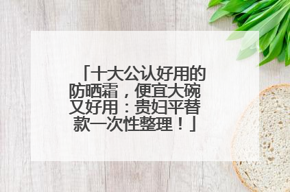十大公认好用的防晒霜，便宜大碗又好用：贵妇平替款一次性整理！