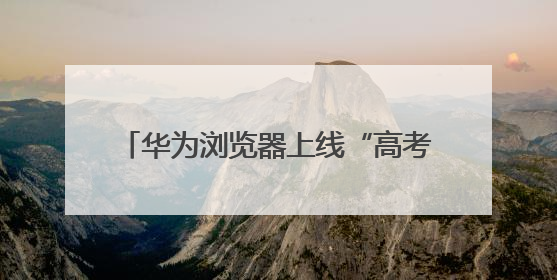 华为浏览器上线“高考”频道，AI志愿助手让志愿填报更稳更准
