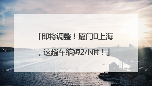 即将调整！厦门⇌上海，这趟车缩短2小时！