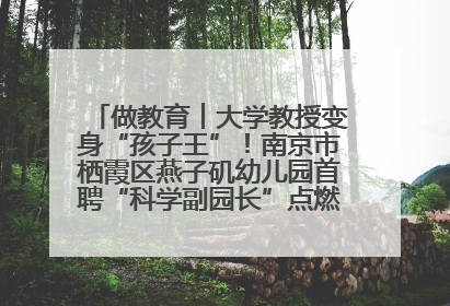 做教育︱大学教授变身“孩子王”！南京市栖霞区燕子矶幼儿园首聘“科学副园长”点燃萌娃科学梦