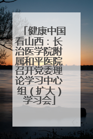 健康中国看山西：长治医学院附属和平医院召开党委理论学习中心组（扩大）学习会