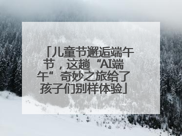 儿童节邂逅端午节，这趟“AI端午”奇妙之旅给了孩子们别样体验