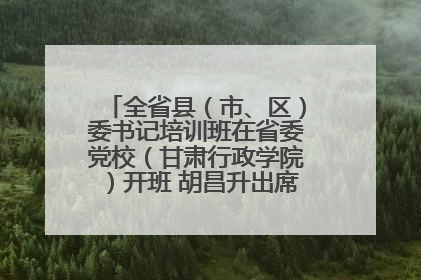 全省县（市、区）委书记培训班在省委党校（甘肃行政学院）开班 胡昌升出席开班式并讲话