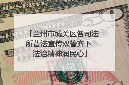 兰州市城关区各司法所普法宣传双管齐下 法治精神润民心