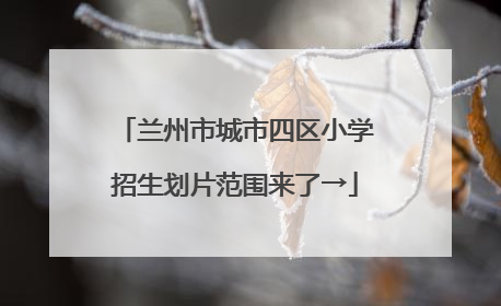 兰州市城市四区小学招生划片范围来了→