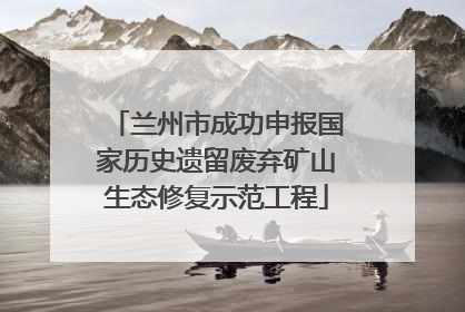 兰州市成功申报国家历史遗留废弃矿山生态修复示范工程