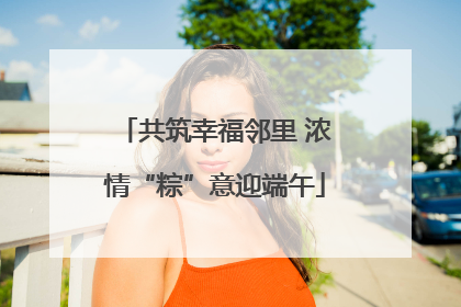共筑幸福邻里 浓情“粽”意迎端午