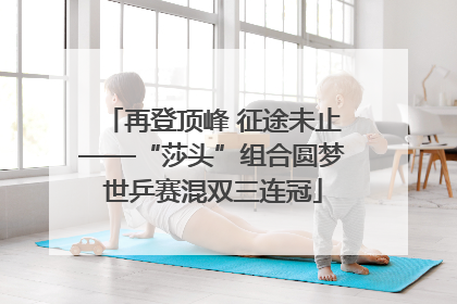 再登顶峰 征途未止——“莎头”组合圆梦世乒赛混双三连冠