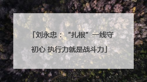 刘永忠：“扎根”一线守初心 执行力就是战斗力