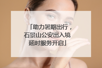 助力暑期出行，石景山公安出入境延时服务开启