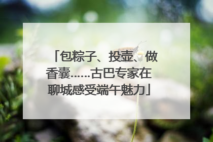 包粽子、投壶、做香囊……古巴专家在聊城感受端午魅力