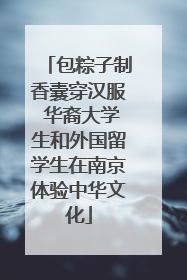 包粽子制香囊穿汉服 华裔大学生和外国留学生在南京体验中华文化