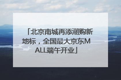北京南城再添潮购新地标，全国最大京东MALL端午开业