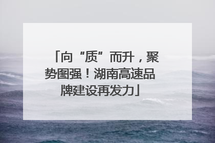 向“质”而升，聚势图强！湖南高速品牌建设再发力