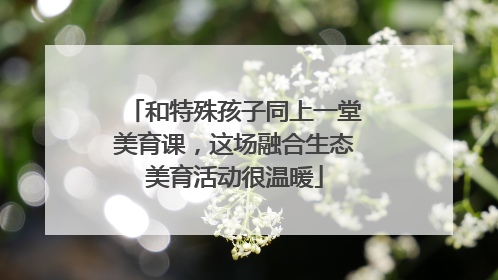 和特殊孩子同上一堂美育课，这场融合生态美育活动很温暖