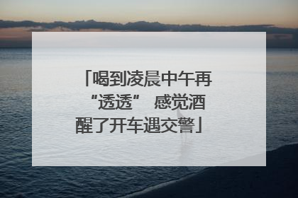 喝到凌晨中午再“透透” 感觉酒醒了开车遇交警