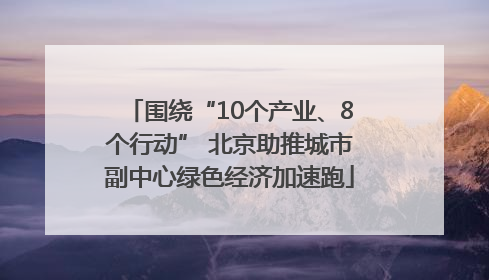 围绕“10个产业、8个行动” 北京助推城市副中心绿色经济加速跑