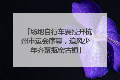 场地自行车赛拉开杭州市运会序幕，追风少年齐聚瓶窑古镇