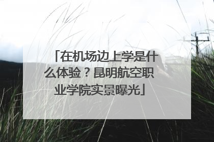 在机场边上学是什么体验？昆明航空职业学院实景曝光