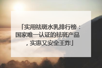 实用祛斑水乳排行榜：国家唯一认证的祛斑产品，实惠又安全王炸