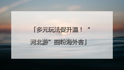 多元玩法促升温！“河北游”圈粉海外客