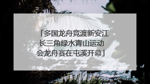 多国龙舟竞渡新安江 长三角绿水青山运动会龙舟赛在屯溪开幕