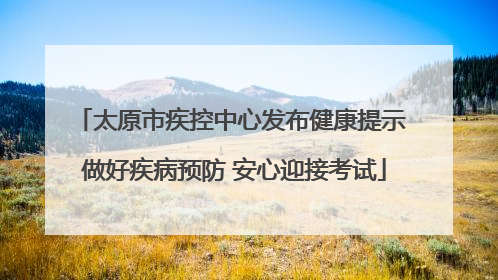 太原市疾控中心发布健康提示 做好疾病预防 安心迎接考试