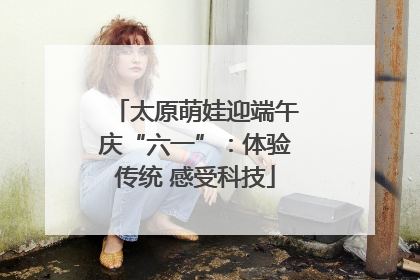 太原萌娃迎端午庆“六一”：体验传统 感受科技