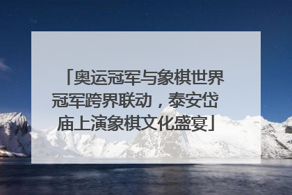 奥运冠军与象棋世界冠军跨界联动，泰安岱庙上演象棋文化盛宴