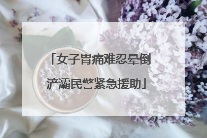 女子胃痛难忍晕倒 浐灞民警紧急援助