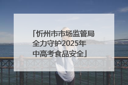 忻州市市场监管局全力守护2025年中高考食品安全