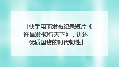 快手电商发布纪录短片《许昌发·韧行天下》，讲述优质国货的时代韧性