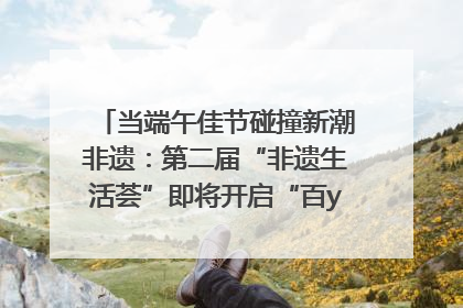 当端午佳节碰撞新潮非遗：第二届“非遗生活荟”即将开启“百young”新章