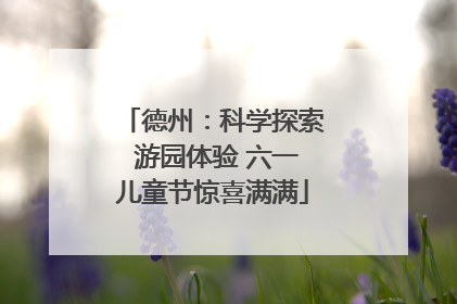 德州：科学探索 游园体验 六一儿童节惊喜满满