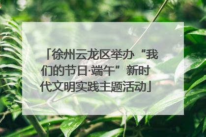 徐州云龙区举办“我们的节日·端午”新时代文明实践主题活动