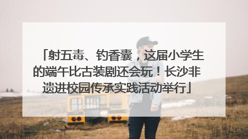射五毒、钓香囊，这届小学生的端午比古装剧还会玩！长沙非遗进校园传承实践活动举行