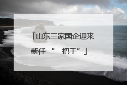 山东三家国企迎来新任 “一把手”