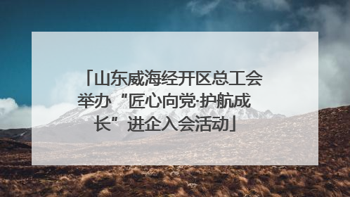 山东威海经开区总工会举办“匠心向党·护航成长”进企入会活动