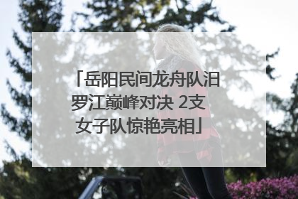 岳阳民间龙舟队汨罗江巅峰对决 2支女子队惊艳亮相